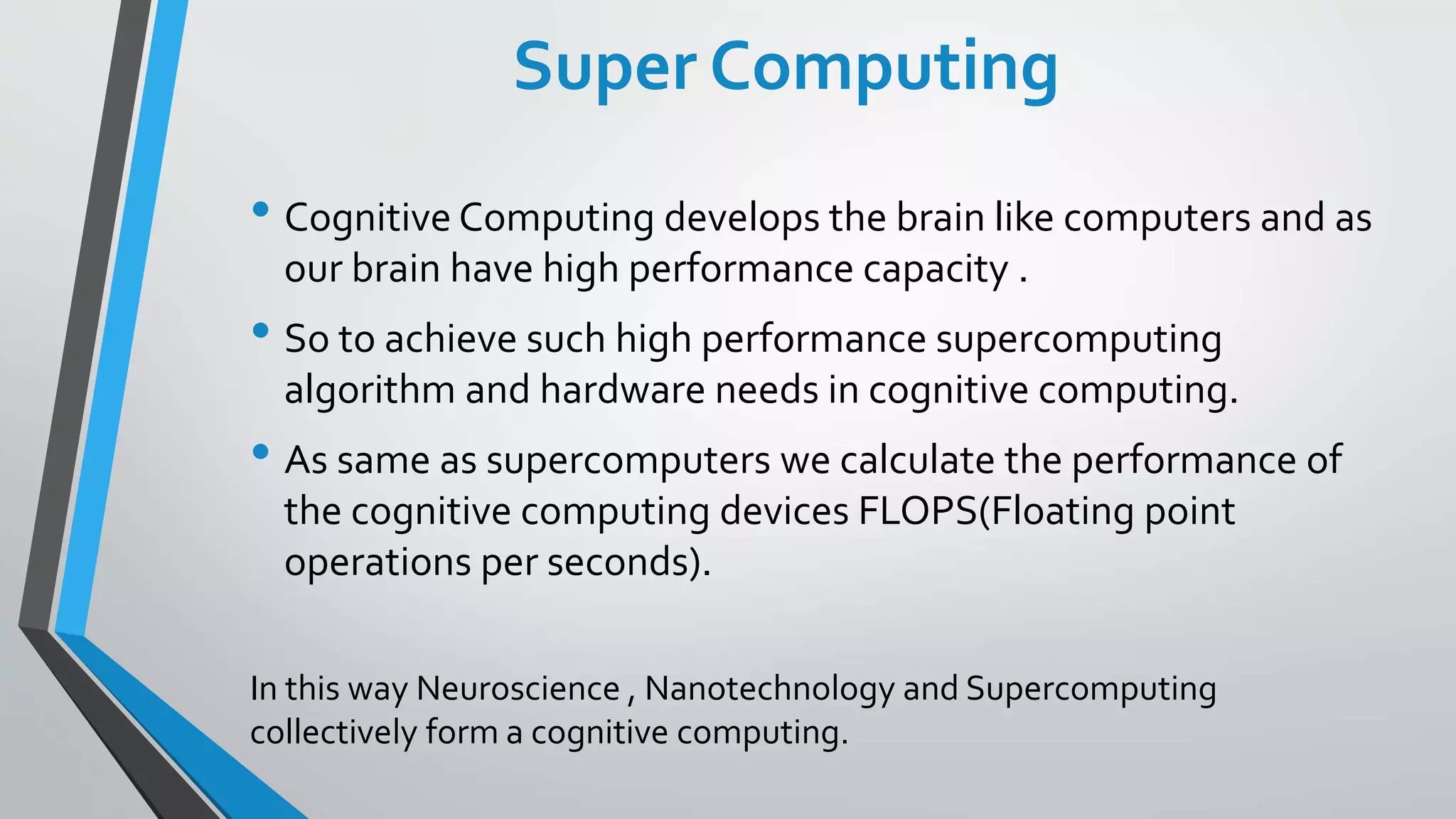 Super Computing
• Cognitive Computing develops the brain like computers and as
our brain have high performance capacity .
• So to achieve such high performance supercomputing
algorithm and hardware needs in cognitive computing.
• As same as supercomputers we calculate the performance of
the cognitive computing devices FLOPS(Floating point
operations per seconds).
In this way Neuroscience , Nanotechnology and Supercomputing
collectively form a cognitive computing.
 