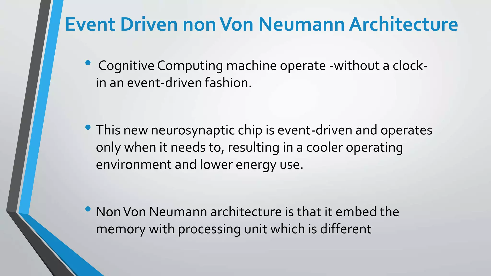 Event Driven nonVon Neumann Architecture
• Cognitive Computing machine operate -without a clock-
in an event-driven fashion.
• This new neurosynaptic chip is event-driven and operates
only when it needs to, resulting in a cooler operating
environment and lower energy use.
• NonVon Neumann architecture is that it embed the
memory with processing unit which is different
 