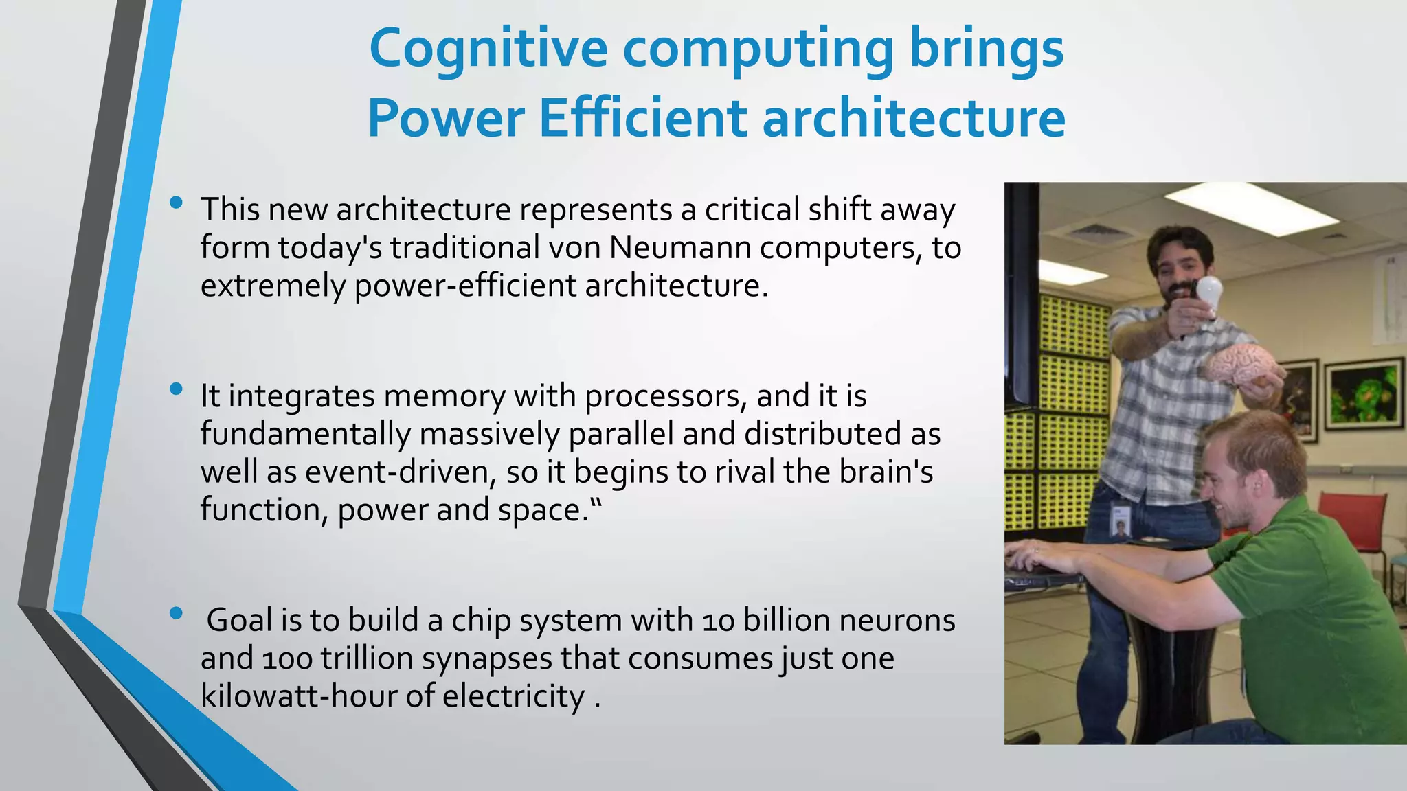 Cognitive computing brings
Power Efficient architecture
• This new architecture represents a critical shift away
form today's traditional von Neumann computers, to
extremely power-efficient architecture.
• It integrates memory with processors, and it is
fundamentally massively parallel and distributed as
well as event-driven, so it begins to rival the brain's
function, power and space.“
• Goal is to build a chip system with 10 billion neurons
and 100 trillion synapses that consumes just one
kilowatt-hour of electricity .
 