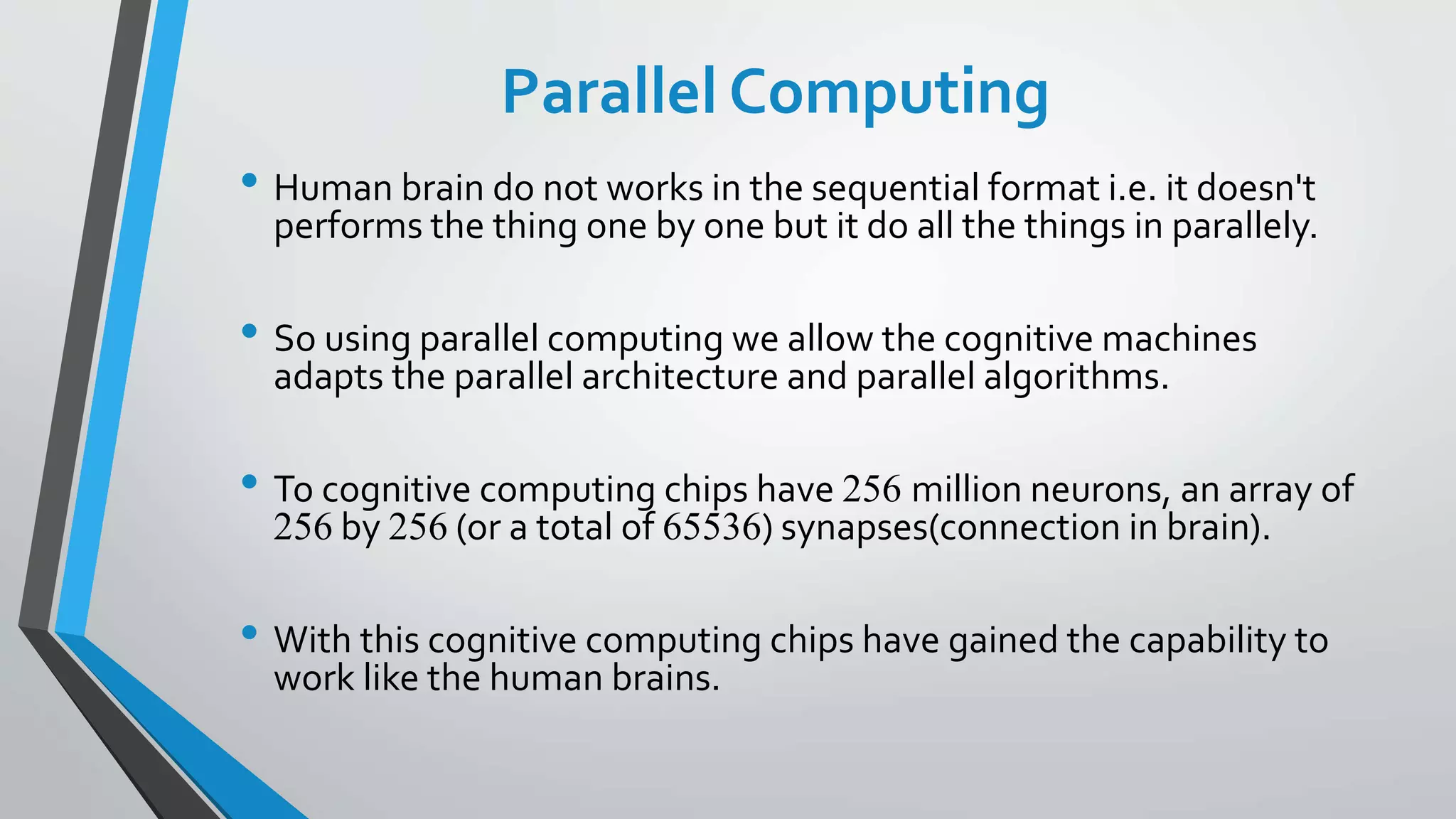 Parallel Computing
• Human brain do not works in the sequential format i.e. it doesn't
performs the thing one by one but it do all the things in parallely.
• So using parallel computing we allow the cognitive machines
adapts the parallel architecture and parallel algorithms.
• To cognitive computing chips have 256 million neurons, an array of
256 by 256 (or a total of 65536) synapses(connection in brain).
• With this cognitive computing chips have gained the capability to
work like the human brains.
 