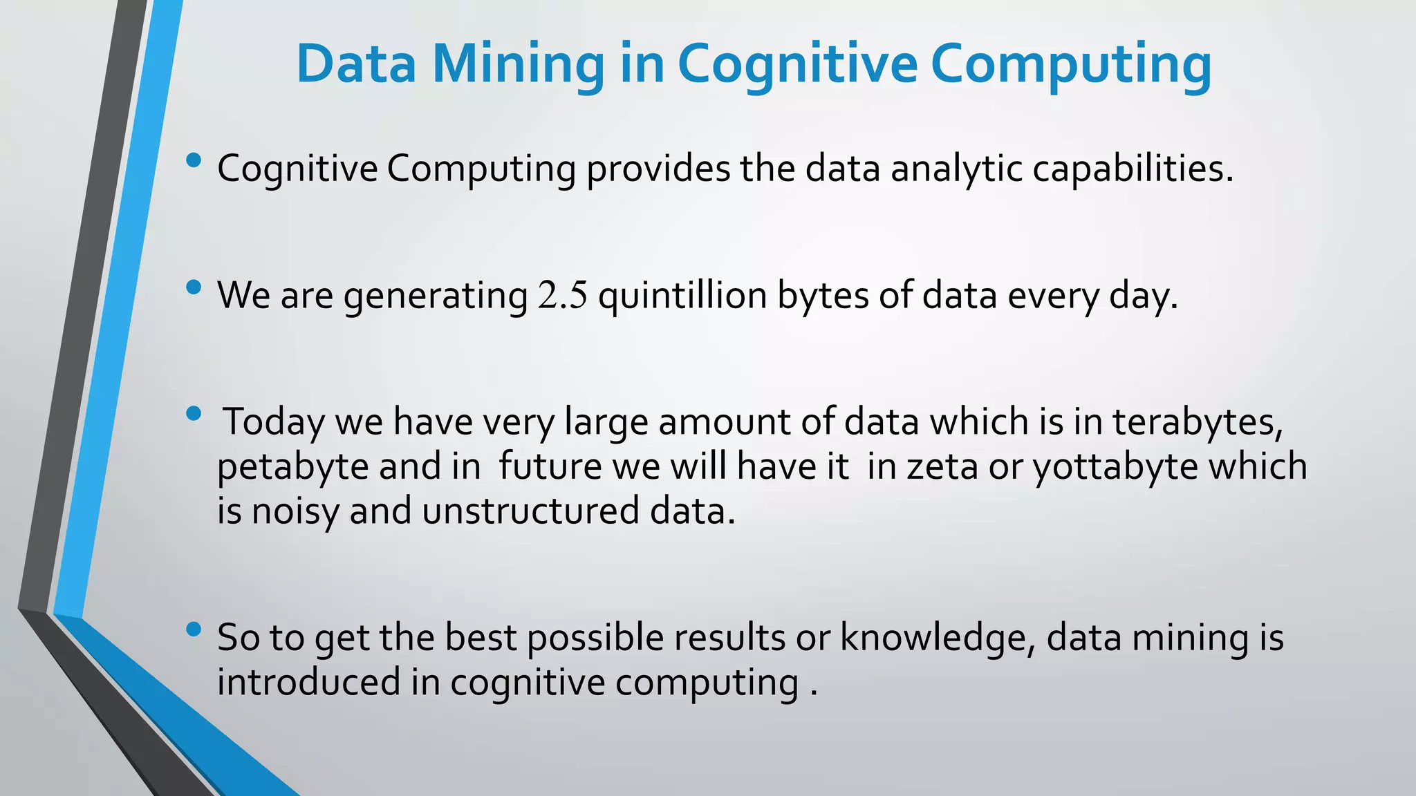 Data Mining in Cognitive Computing
• Cognitive Computing provides the data analytic capabilities.
• We are generating 2.5 quintillion bytes of data every day.
• Today we have very large amount of data which is in terabytes,
petabyte and in future we will have it in zeta or yottabyte which
is noisy and unstructured data.
• So to get the best possible results or knowledge, data mining is
introduced in cognitive computing .
 