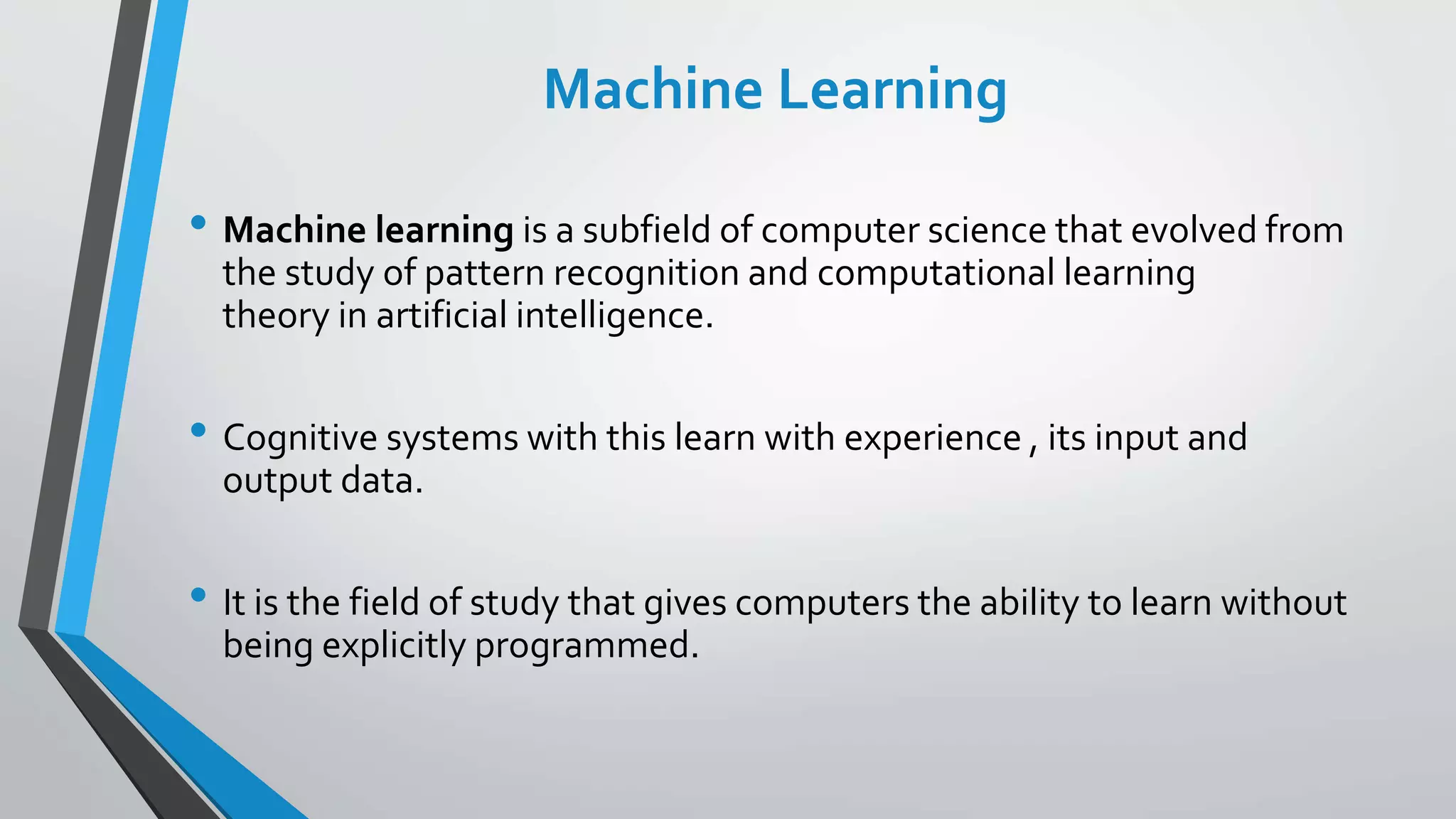 Machine Learning
• Machine learning is a subfield of computer science that evolved from
the study of pattern recognition and computational learning
theory in artificial intelligence.
• Cognitive systems with this learn with experience , its input and
output data.
• It is the field of study that gives computers the ability to learn without
being explicitly programmed.
 