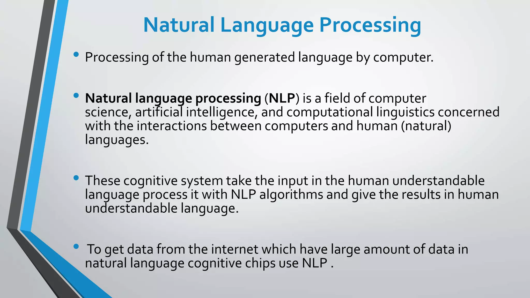 Natural Language Processing
• Processing of the human generated language by computer.
• Natural language processing (NLP) is a field of computer
science, artificial intelligence, and computational linguistics concerned
with the interactions between computers and human (natural)
languages.
• These cognitive system take the input in the human understandable
language process it with NLP algorithms and give the results in human
understandable language.
• To get data from the internet which have large amount of data in
natural language cognitive chips use NLP .
 
