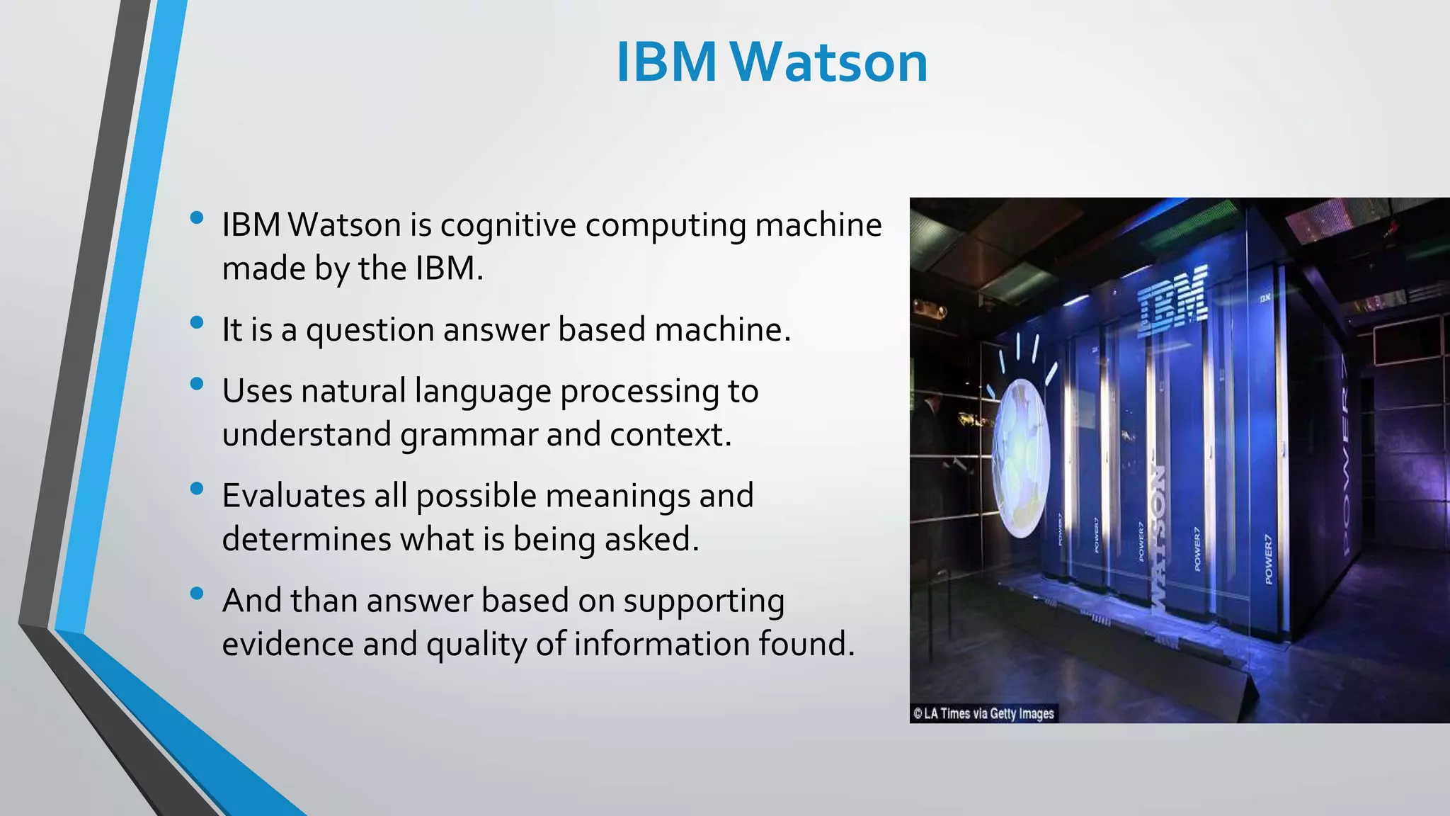IBM Watson
• IBMWatson is cognitive computing machine
made by the IBM.
• It is a question answer based machine.
• Uses natural language processing to
understand grammar and context.
• Evaluates all possible meanings and
determines what is being asked.
• And than answer based on supporting
evidence and quality of information found.
 