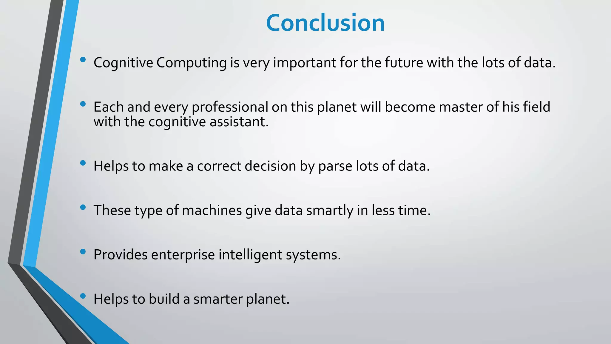 Conclusion
• Cognitive Computing is very important for the future with the lots of data.
• Each and every professional on this planet will become master of his field
with the cognitive assistant.
• Helps to make a correct decision by parse lots of data.
• These type of machines give data smartly in less time.
• Provides enterprise intelligent systems.
• Helps to build a smarter planet.
 