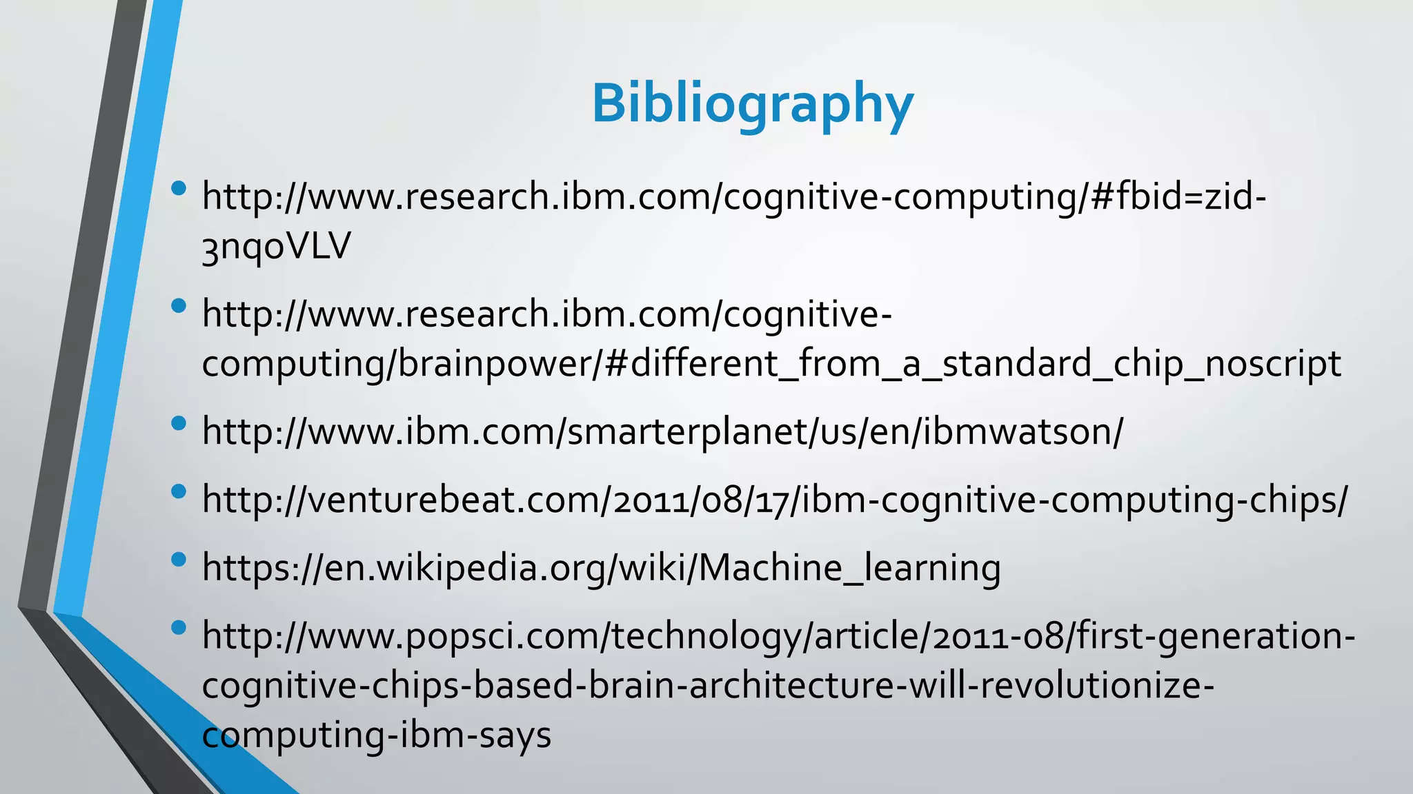 Bibliography
• http://www.research.ibm.com/cognitive-computing/#fbid=zid-
3nqoVLV
• http://www.research.ibm.com/cognitive-
computing/brainpower/#different_from_a_standard_chip_noscript
• http://www.ibm.com/smarterplanet/us/en/ibmwatson/
• http://venturebeat.com/2011/08/17/ibm-cognitive-computing-chips/
• https://en.wikipedia.org/wiki/Machine_learning
• http://www.popsci.com/technology/article/2011-08/first-generation-
cognitive-chips-based-brain-architecture-will-revolutionize-
computing-ibm-says
 