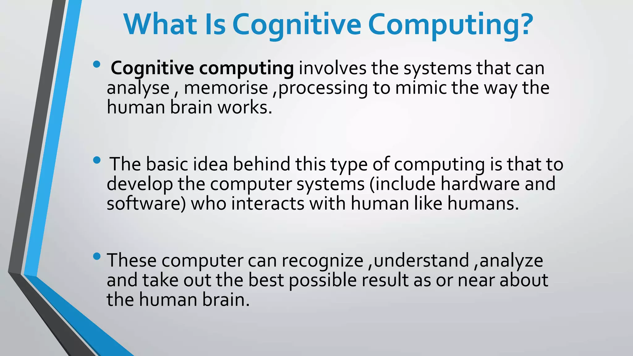 What Is Cognitive Computing?
• Cognitive computing involves the systems that can
analyse , memorise ,processing to mimic the way the
human brain works.
• The basic idea behind this type of computing is that to
develop the computer systems (include hardware and
software) who interacts with human like humans.
• These computer can recognize ,understand ,analyze
and take out the best possible result as or near about
the human brain.
 