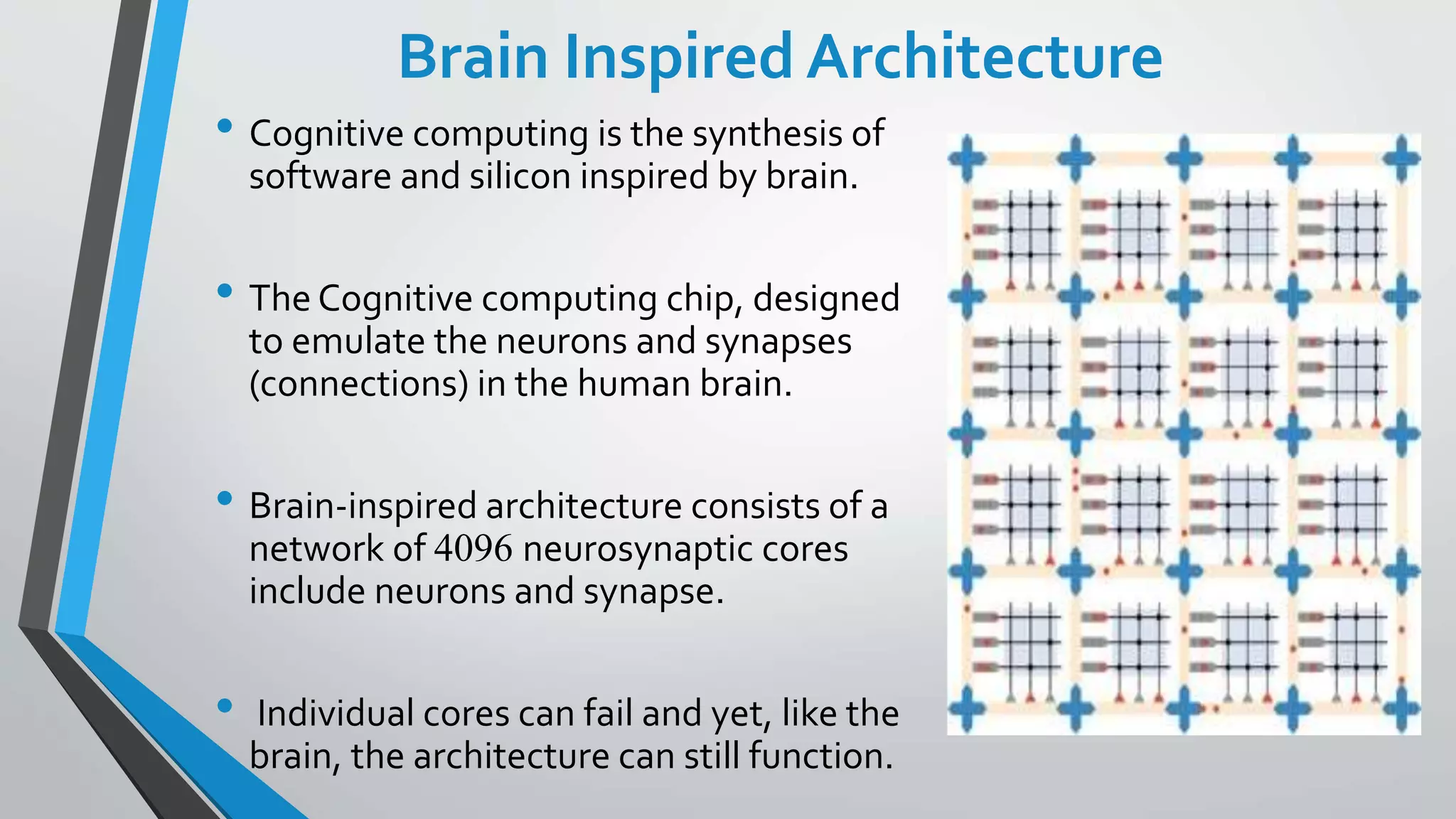 Brain Inspired Architecture
• Cognitive computing is the synthesis of
software and silicon inspired by brain.
• The Cognitive computing chip, designed
to emulate the neurons and synapses
(connections) in the human brain.
• Brain-inspired architecture consists of a
network of 4096 neurosynaptic cores
include neurons and synapse.
• Individual cores can fail and yet, like the
brain, the architecture can still function.
 