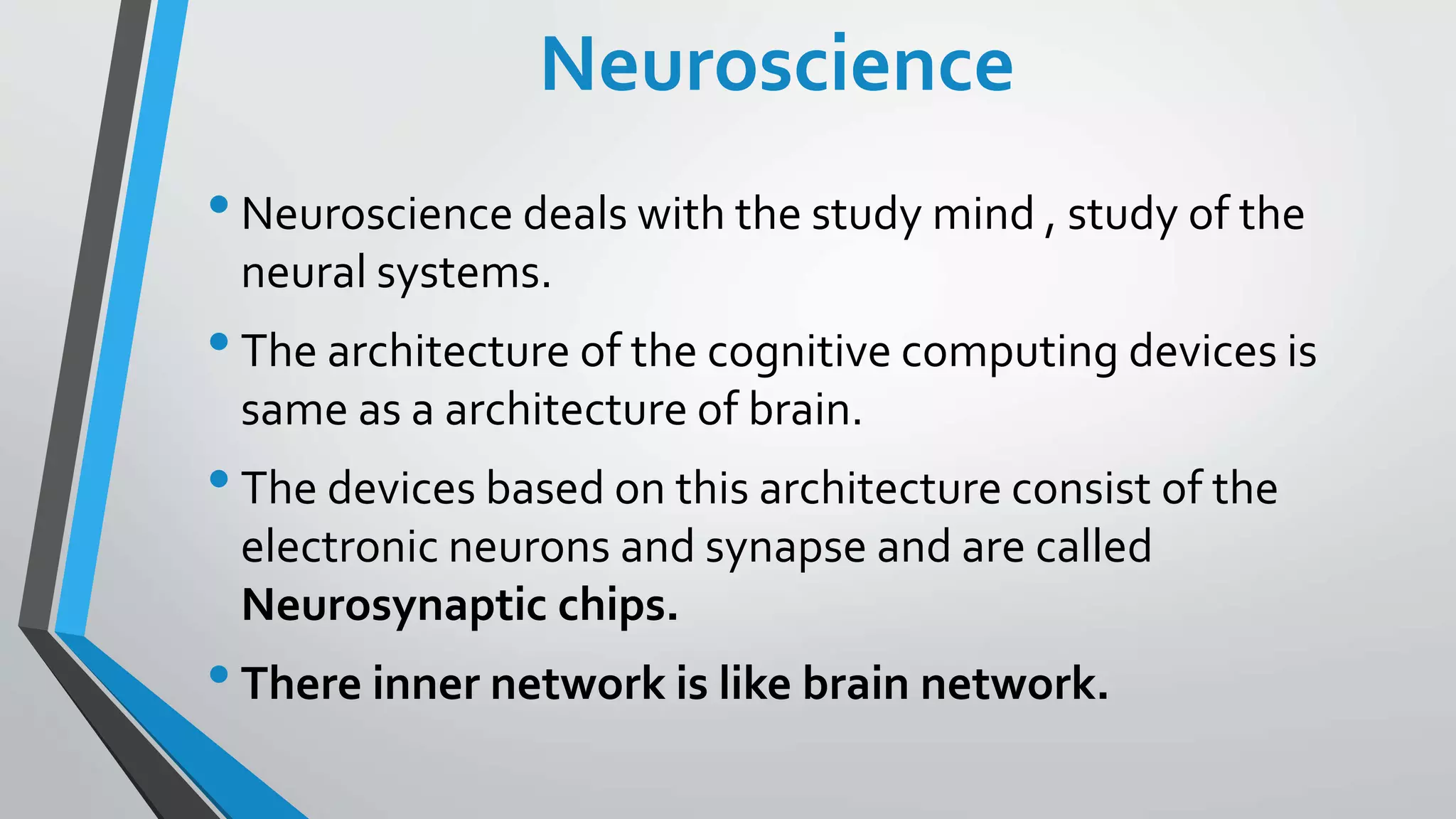 Neuroscience
•Neuroscience deals with the study mind , study of the
neural systems.
•The architecture of the cognitive computing devices is
same as a architecture of brain.
•The devices based on this architecture consist of the
electronic neurons and synapse and are called
Neurosynaptic chips.
•There inner network is like brain network.
 