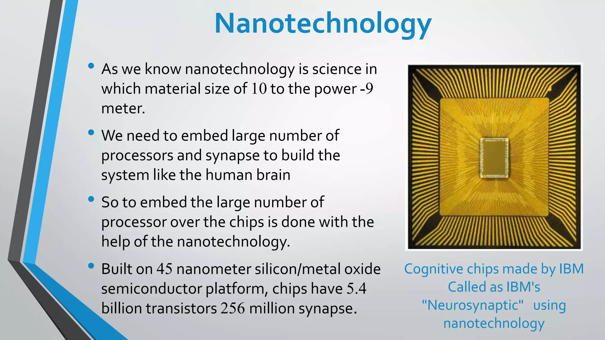 Nanotechnology
• As we know nanotechnology is science in
which material size of 10 to the power -9
meter.
• We need to embed large number of
processors and synapse to build the
system like the human brain
• So to embed the large number of
processor over the chips is done with the
help of the nanotechnology.
• Built on 45 nanometer silicon/metal oxide
semiconductor platform, chips have 5.4
billion transistors 256 million synapse.
Cognitive chips made by IBM
Called as IBM's
"Neurosynaptic" using
nanotechnology
 