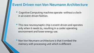 Event Driven nonVon Neumann Architecture
• Cognitive Computing machine operate -without a clock-
in an event-driven fashion.
• This new neurosynaptic chip is event-driven and operates
only when it needs to, resulting in a cooler operating
environment and lower energy use.
• NonVon Neumann architecture is that it embed the
memory with processing unit which is different
 