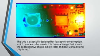 The chip is especially designed for low power consumption,
which can clearly be seen in this thermal image that shows
the cool cognitive chip is in blue color and heat up traditional
chip in red.
 