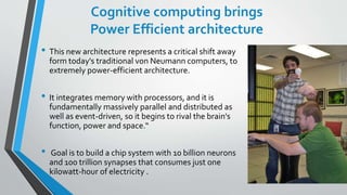Cognitive computing brings
Power Efficient architecture
• This new architecture represents a critical shift away
form today's traditional von Neumann computers, to
extremely power-efficient architecture.
• It integrates memory with processors, and it is
fundamentally massively parallel and distributed as
well as event-driven, so it begins to rival the brain's
function, power and space.“
• Goal is to build a chip system with 10 billion neurons
and 100 trillion synapses that consumes just one
kilowatt-hour of electricity .
 