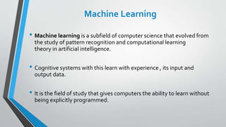Machine Learning
• Machine learning is a subfield of computer science that evolved from
the study of pattern recognition and computational learning
theory in artificial intelligence.
• Cognitive systems with this learn with experience , its input and
output data.
• It is the field of study that gives computers the ability to learn without
being explicitly programmed.
 