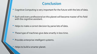 Conclusion
• Cognitive Computing is very important for the future with the lots of data.
• Each and every professional on this planet will become master of his field
with the cognitive assistant.
• Helps to make a correct decision by parse lots of data.
• These type of machines give data smartly in less time.
• Provides enterprise intelligent systems.
• Helps to build a smarter planet.
 