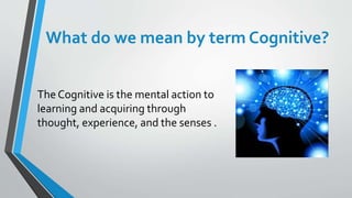 What do we mean by term Cognitive?
The Cognitive is the mental action to
learning and acquiring through
thought, experience, and the senses .
 