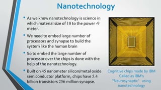 Nanotechnology
• As we know nanotechnology is science in
which material size of 10 to the power -9
meter.
• We need to embed large number of
processors and synapse to build the
system like the human brain
• So to embed the large number of
processor over the chips is done with the
help of the nanotechnology.
• Built on 45 nanometer silicon/metal oxide
semiconductor platform, chips have 5.4
billion transistors 256 million synapse.
Cognitive chips made by IBM
Called as IBM's
"Neurosynaptic" using
nanotechnology
 