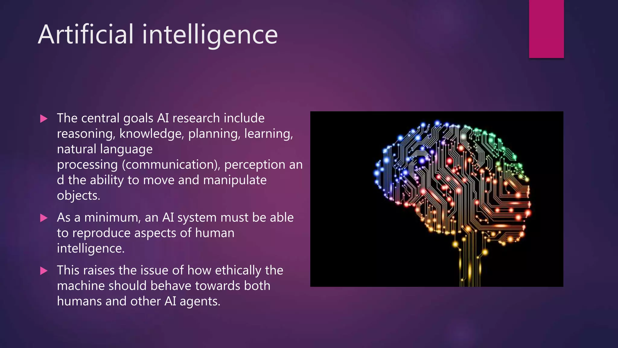 Artificial intelligence
 The central goals AI research include
reasoning, knowledge, planning, learning,
natural language
processing (communication), perception an
d the ability to move and manipulate
objects.
 As a minimum, an AI system must be able
to reproduce aspects of human
intelligence.
 This raises the issue of how ethically the
machine should behave towards both
humans and other AI agents.
 