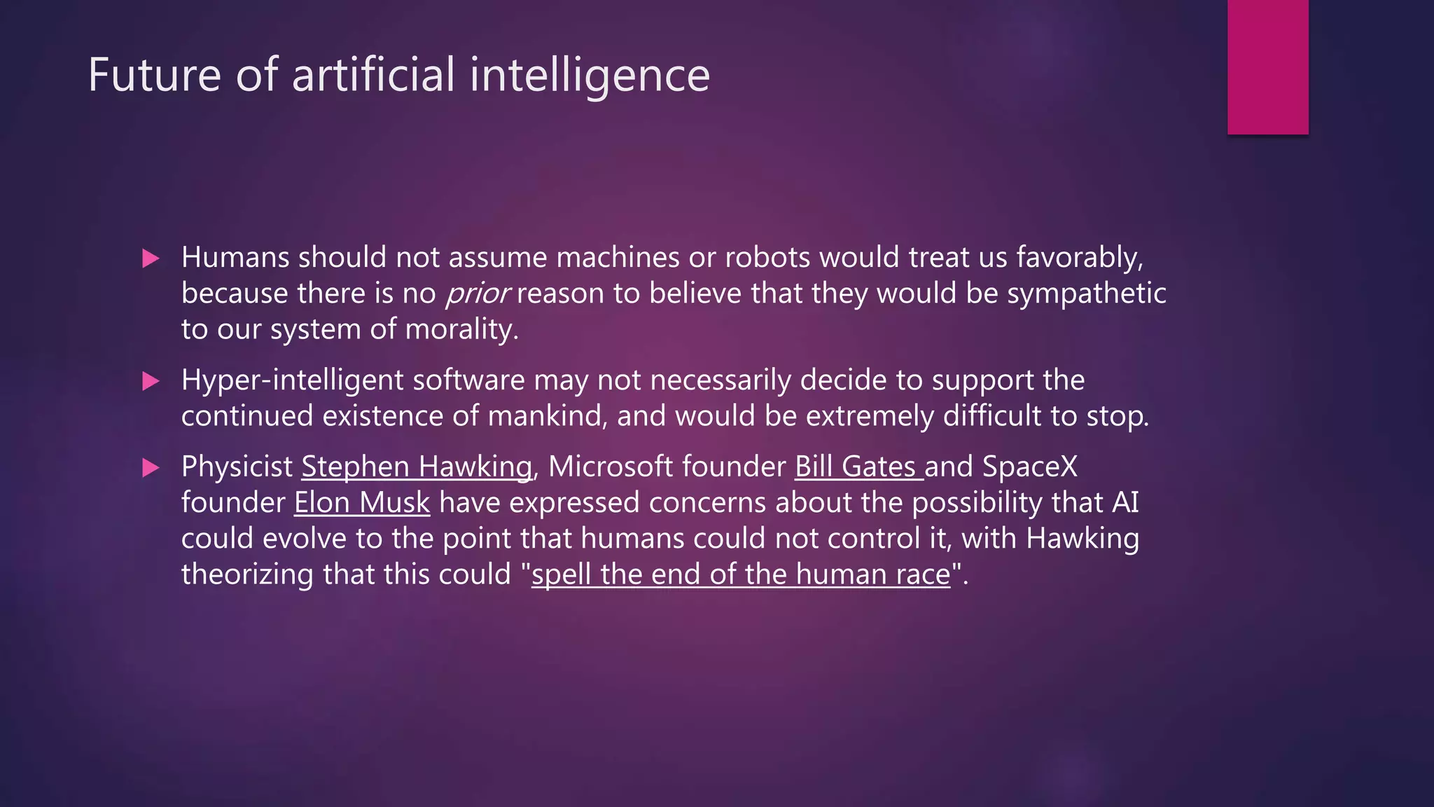 Future of artificial intelligence
 Humans should not assume machines or robots would treat us favorably,
because there is no prior reason to believe that they would be sympathetic
to our system of morality.
 Hyper-intelligent software may not necessarily decide to support the
continued existence of mankind, and would be extremely difficult to stop.
 Physicist Stephen Hawking, Microsoft founder Bill Gates and SpaceX
founder Elon Musk have expressed concerns about the possibility that AI
could evolve to the point that humans could not control it, with Hawking
theorizing that this could "spell the end of the human race".
 