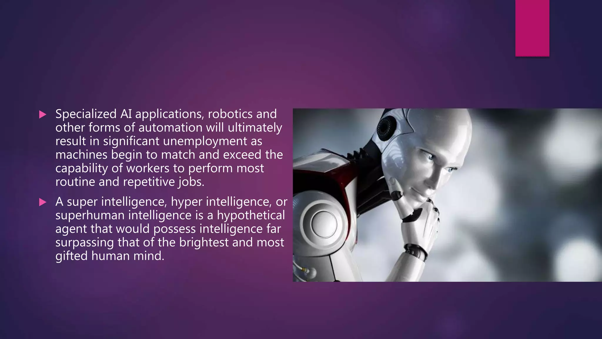  Specialized AI applications, robotics and
other forms of automation will ultimately
result in significant unemployment as
machines begin to match and exceed the
capability of workers to perform most
routine and repetitive jobs.
 A super intelligence, hyper intelligence, or
superhuman intelligence is a hypothetical
agent that would possess intelligence far
surpassing that of the brightest and most
gifted human mind.
 