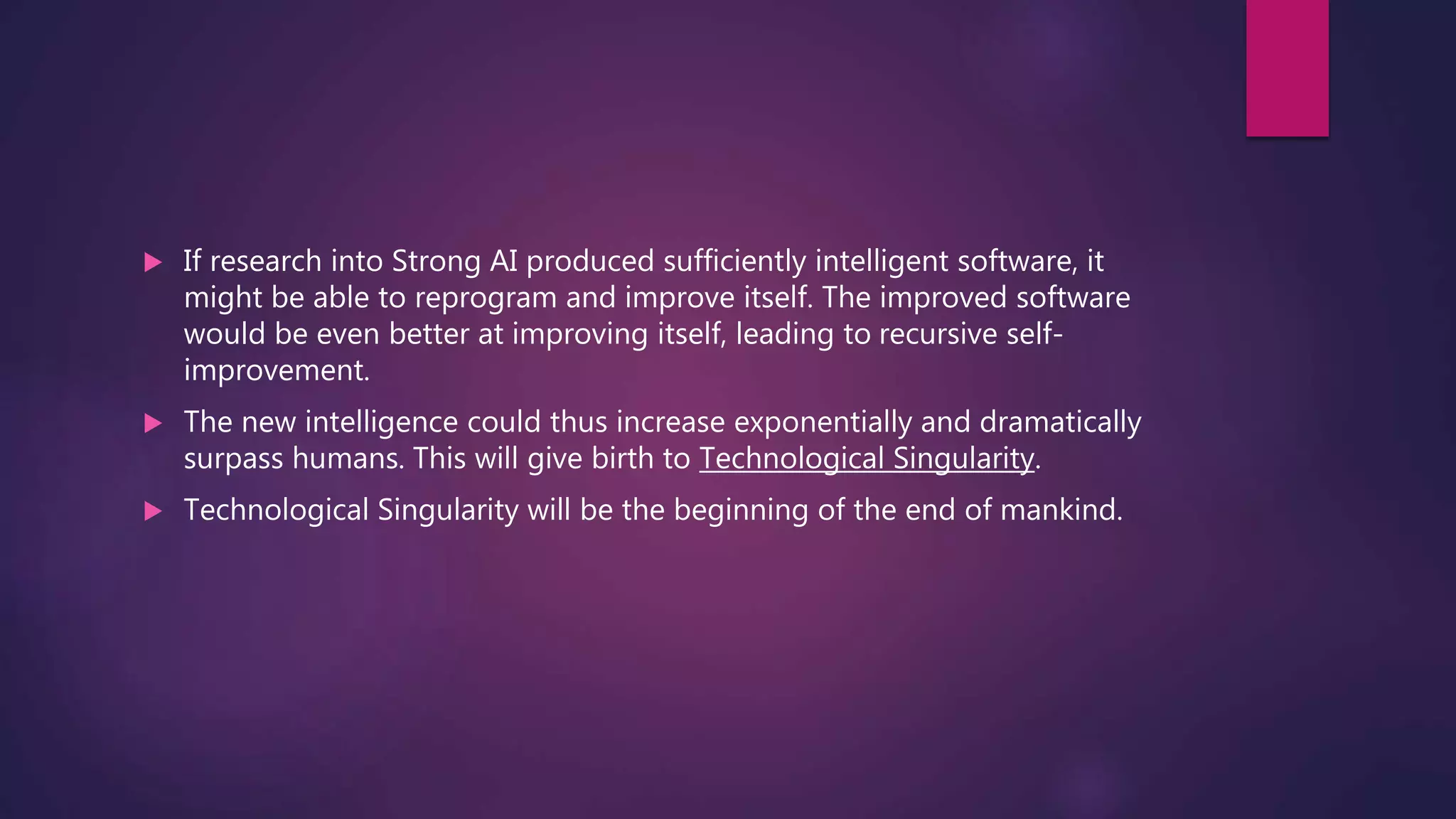  If research into Strong AI produced sufficiently intelligent software, it
might be able to reprogram and improve itself. The improved software
would be even better at improving itself, leading to recursive self-
improvement.
 The new intelligence could thus increase exponentially and dramatically
surpass humans. This will give birth to Technological Singularity.
 Technological Singularity will be the beginning of the end of mankind.
 