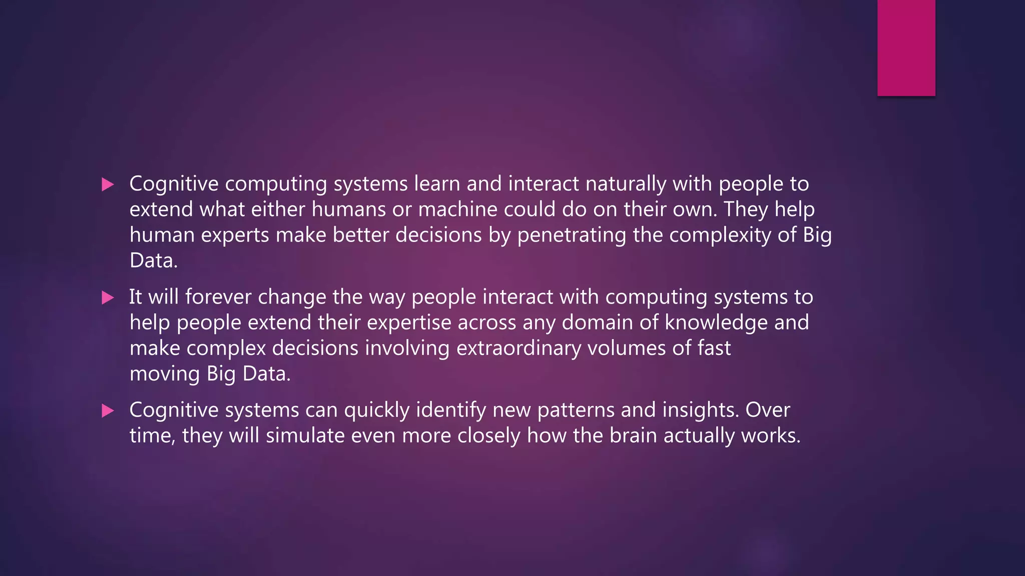  Cognitive computing systems learn and interact naturally with people to
extend what either humans or machine could do on their own. They help
human experts make better decisions by penetrating the complexity of Big
Data.
 It will forever change the way people interact with computing systems to
help people extend their expertise across any domain of knowledge and
make complex decisions involving extraordinary volumes of fast
moving Big Data.
 Cognitive systems can quickly identify new patterns and insights. Over
time, they will simulate even more closely how the brain actually works.
 