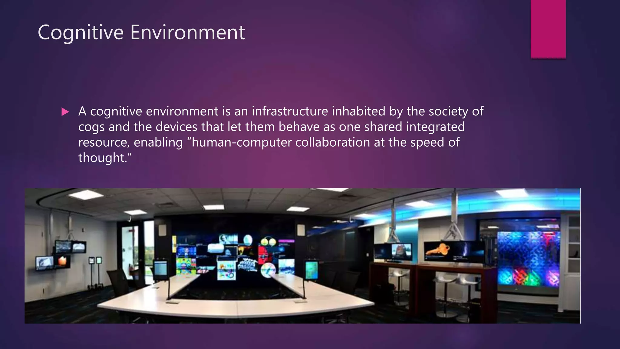 Cognitive Environment
 A cognitive environment is an infrastructure inhabited by the society of
cogs and the devices that let them behave as one shared integrated
resource, enabling “human-computer collaboration at the speed of
thought.”
 