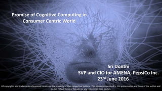 Sri Donthi
SVP and CIO for AMENA, PepsiCo Inc.
23rd June 2016
All copyrights and trademarks referenced herein are the property of their respective holders. The opinions expressed in this presentation are those of the author and
do not reflect those of PepsiCo or any referenced third parties
Promise of Cognitive Computing in
Consumer Centric World
 