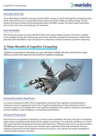6
Innovative Start Ups
As per Bloomberg’s estimate, there are around 2,600+ startups in the AI and Cognitive Computing space
alone, and in the last year, around 200 startups raised around $1.5 billion in equity funding. Gartner
predicts that these startups will be giving large players like IBM, Google, Microsoft tough competition
due to their niche focus and rapid pace of innovation.
Data Availability
IDC predicts that there is around 160 ZB of data in the present digital universe. This data is available
across multiple formats like machine logs, text, voice, and video, waiting for enterprises to exploit their
potential. Data Availability is also a key factor for enterprises wishing to embrace cognitive computing.
Increased Customer Experience
In a survey conducted by IBM, 49% of respondents mentioned that Cognitive Computing helps in
improving customer engagement and service. Cognitive Computing can help enterprises enhance
customer experience by enabling them with cognitive applications like cognitive assistants, personalized
recommendations, social intelligence, and behavioural predictions.
Enhanced Productivity
Since the focus of Cognitive Computing is to mimic human capabilities and tasks, this type of computing
helps enhance employee productivity and the quality of outcomes. In an article by Josh Bersin, he claims
that using Cognitive Computing to interpret commercial loans, JPMorgan Chase & Co was able to reduce
360,000 hours of lawyer time each year. Similarly, other applications that help enterprises enhance
employee productivity include cognitive assistants for doctors, robo advisors for wealth management,
automated data scientists, and more.
5. Major Beneﬁts of Cognitive Computing
Cognitive Computing has interesting use cases catering to multiple industries and functions. Listed
below are some of the major business beneﬁts of cognitive computing.
Cognitive Computing
 