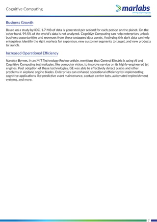 7
Business Growth
Based on a study by IDC, 1.7 MB of data is generated per second for each person on the planet. On the
other hand, 99.5% of the world’s data is not analyzed. Cognitive Computing can help enterprises unlock
business opportunities and revenues from these untapped data assets. Analyzing this dark data can help
enterprises identify the right markets for expansion, new customer segments to target, and new products
to launch.
Increased Operational Eﬃciency
Nanette Byrnes, in an MIT Technology Review article, mentions that General Electric is using AI and
Cognitive Computing technologies, like computer vision, to improve service on its highly-engineered jet
engines. Post adoption of these technologies, GE was able to eﬀectively detect cracks and other
problems in airplane engine blades. Enterprises can enhance operational eﬃciency by implementing
cognitive applications like predictive asset maintenance, contact center bots, automated replenishment
systems, and more.
Cognitive Computing
 