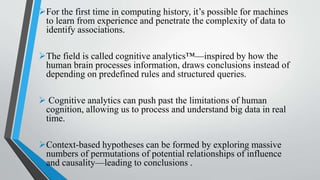 For the first time in computing history, it’s possible for machines
to learn from experience and penetrate the complexity of data to
identify associations.
The field is called cognitive analytics™—inspired by how the
human brain processes information, draws conclusions instead of
depending on predefined rules and structured queries.
 Cognitive analytics can push past the limitations of human
cognition, allowing us to process and understand big data in real
time.
Context-based hypotheses can be formed by exploring massive
numbers of permutations of potential relationships of influence
and causality—leading to conclusions .
 