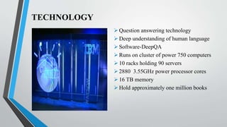 TECHNOLOGY
Question answering technology
Deep understanding of human language
Software-DeepQA
Runs on cluster of power 750 computers
10 racks holding 90 servers
2880 3.55GHz power processor cores
16 TB memory
Hold approximately one million books
 