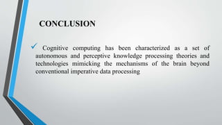 CONCLUSION
 Cognitive computing has been characterized as a set of
autonomous and perceptive knowledge processing theories and
technologies mimicking the mechanisms of the brain beyond
conventional imperative data processing
 