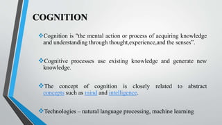 COGNITION
Cognition is "the mental action or process of acquiring knowledge
and understanding through thought,experience,and the senses”.
Cognitive processes use existing knowledge and generate new
knowledge.
The concept of cognition is closely related to abstract
concepts such as mind and intelligence.
Technologies – natural language processing, machine learning
 