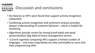 Discussion and conclusions
• No libraries or API’s were found that support activity recognition
adequately
• Combining activity recognition and sentiment analysis provides
deeper understanding of customer behavior – which is helpful for
marketing
• Algorithms provide means for strong (small data) and weak
personalization (big data) of stress management service
• Current cognitive computing API’s support a limited number of
languages - and more importantly are only commodity to users that
have programming skills
 