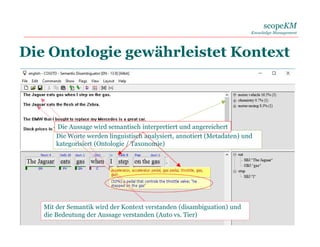 scopeKM
Knowledge Management
06. 06. 2017 10
Die Ontologie gewährleistet Kontext
Die Worte werden linguistisch analysiert, annotiert (Metadaten) und
kategorisiert (Ontologie / Taxonomie)
Mit der Semantik wird der Kontext verstanden (disambiguation) und
die Bedeutung der Aussage verstanden (Auto vs. Tier)
Die Aussage wird semantisch interpretiert und angereichert
 