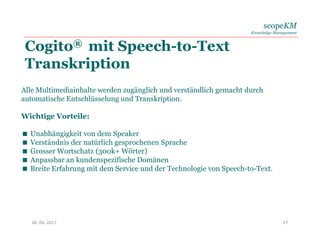 scopeKM
Knowledge Management
Cogito® mit Speech-to-Text
Transkription
06. 06. 2017 17
Alle Multimediainhalte werden zugänglich und verständlich gemacht durch
automatische Entschlüsselung und Transkription.
Wichtige Vorteile:
 Unabhängigkeit von dem Speaker
 Verständnis der natürlich gesprochenen Sprache
 Grosser Wortschatz (300k+ Wörter)
 Anpassbar an kundenspezifische Domänen
 Breite Erfahrung mit dem Service und der Technologie von Speech-to-Text.
 