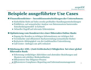 scopeKM
Knowledge Management
Beispiele ausgeführter Use Cases
06. 06. 2017 22
 Finanzdienstleister – Investitionsentscheidungen der Unternehmen:
● Einheitliche Sicht auf Infos zwecks profitabler Handlungsentscheidungen
● Prädiktives, auf semantischer Analyse von Datenmustern basierendes
Entscheidungsmodell in Echtzeit
● Schneller Zugriff auf relevante Erkenntnisse
 Optimierung vom Kundeservice einer führenden Online-Bank:
● Zugang der Kunden zu richtigen Informationen zur richtigen Zeit
● Vereinfachte und effizientere Suchanwendung (semantische Suche)
● Reduzierte Abhängigkeit von der traditionellen Unterstützung
● Call Center -Anfragen um 46% reduziert
 Stärkung der AML- (Anti-Geldwäsche)-Fähigkeiten bei einer global
führenden Bank:
● Erkennung verdächtiger Aktivitäten und abstrakter Beziehungen und
Mustern mit erhöhter Risikoindikation
● Effizienterer Due Diligence-Prozess
● Effizienteres Compliance-Reporting und Informationsmanagement
 