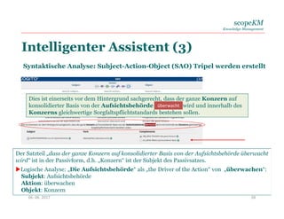 scopeKM
Knowledge Management
Intelligenter Assistent (3)
06. 06. 2017 28
Syntaktische Analyse: Subject-Action-Object (SAO) Tripel werden erstellt
Dies ist einerseits vor dem Hintergrund sachgerecht, dass der ganze Konzern auf
konsolidierter Basis von der Aufsichtsbehörde überwacht wird und innerhalb des
Konzerns gleichwertige Sorgfaltspflichtstandards bestehen sollen.
überwacht
Der Satzteil „dass der ganze Konzern auf konsolidierter Basis von der Aufsichtsbehörde überwacht
wird“ ist in der Passivform, d.h. „Konzern“ ist der Subjekt des Passivsatzes.
Logische Analyse: „Die Aufsichtsbehörde“ als „the Driver of the Action“ von „überwachen“:
Subjekt: Aufsichtsbehörde
Aktion: überwachen
Objekt: Konzern
 