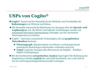 scopeKM
Knowledge Management
06. 06. 2017 3
USPs von Cogito®
 Cogito® basiert auf der Semantik als der Methode zum Verständnis der
Bedeutungen von Wörtern und Sätzen.
 Die Semantik untersucht die Bedeutung von Aussagen über die Sprach- und
Logikanalyse, d.h. die Wörter und logische Verbindungen werden mit
kontextuell relevanten Informationen verknüpft, um den maximalen
Wissensgewinn zu erreichen.
 Cogito® nutzt dazu semantische Technologien, die auf graphischen
Datenbanken basieren:
 Wissensgraph: Repräsentation von Wissen, wo Konzepte durch
semantische Beziehungen miteinander verbunden sind und
 Tripel: Logische Aussagen über Ressourcen als Subjekt – Prädikat –
Objekt-Verknüpfungen
 Mit der kombinierten semantischen Analyse legt Cogito® die Bedeutung der
dargebotenen Inhalte explizit dar und nicht heuristisch, wie es der Fall ist
bei nur auf Computerlinguistik basierender Lösungen.
 