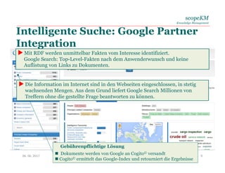 scopeKM
Knowledge Management
Intelligente Suche: Google Partner
Integration
Gebührenpflichtige Lösung
 Dokumente werden von Google an Cogito© versandt
 Cogito© ermittelt das Google-Index und retourniert die Ergebnisse
06. 06. 2017 9
 Die Information im Internet sind in den Webseiten eingeschlossen, in stetig
wachsenden Mengen. Aus dem Grund liefert Google Search Millionen von
Treffern ohne die gestellte Frage beantworten zu können.
 Mit RDF werden unmittelbar Fakten vom Interesse identifiziert.
Google Search: Top-Level-Fakten nach dem Anwenderwunsch und keine
Auflistung von Links zu Dokumenten.
 