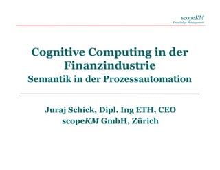 scopeKM
Knowledge Management
Cognitive Computing in der
Finanzindustrie
Semantik in der Prozessautomation
Juraj Schick, Dipl. Ing ETH, CEO
scopeKM GmbH, Zürich
 