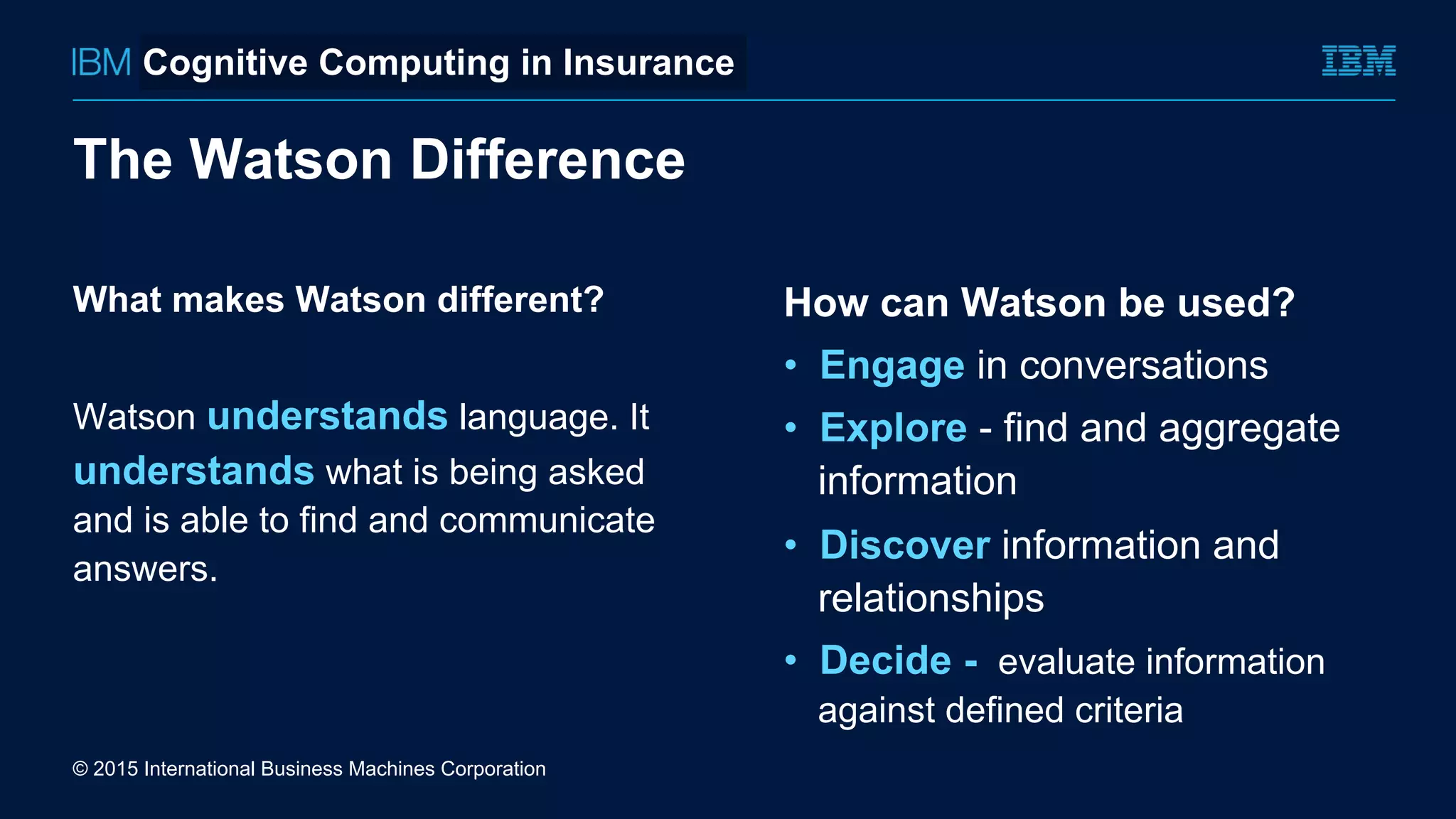 What makes Watson different?
Watson understands language. It
understands what is being asked
and is able to find and communicate
answers.
How can Watson be used?
•  Engage in conversations
•  Explore - find and aggregate
information
•  Discover information and
relationships
•  Decide - evaluate information
against defined criteria
The Watson Difference
© 2015 International Business Machines Corporation
Cognitive Computing in Insurance
 