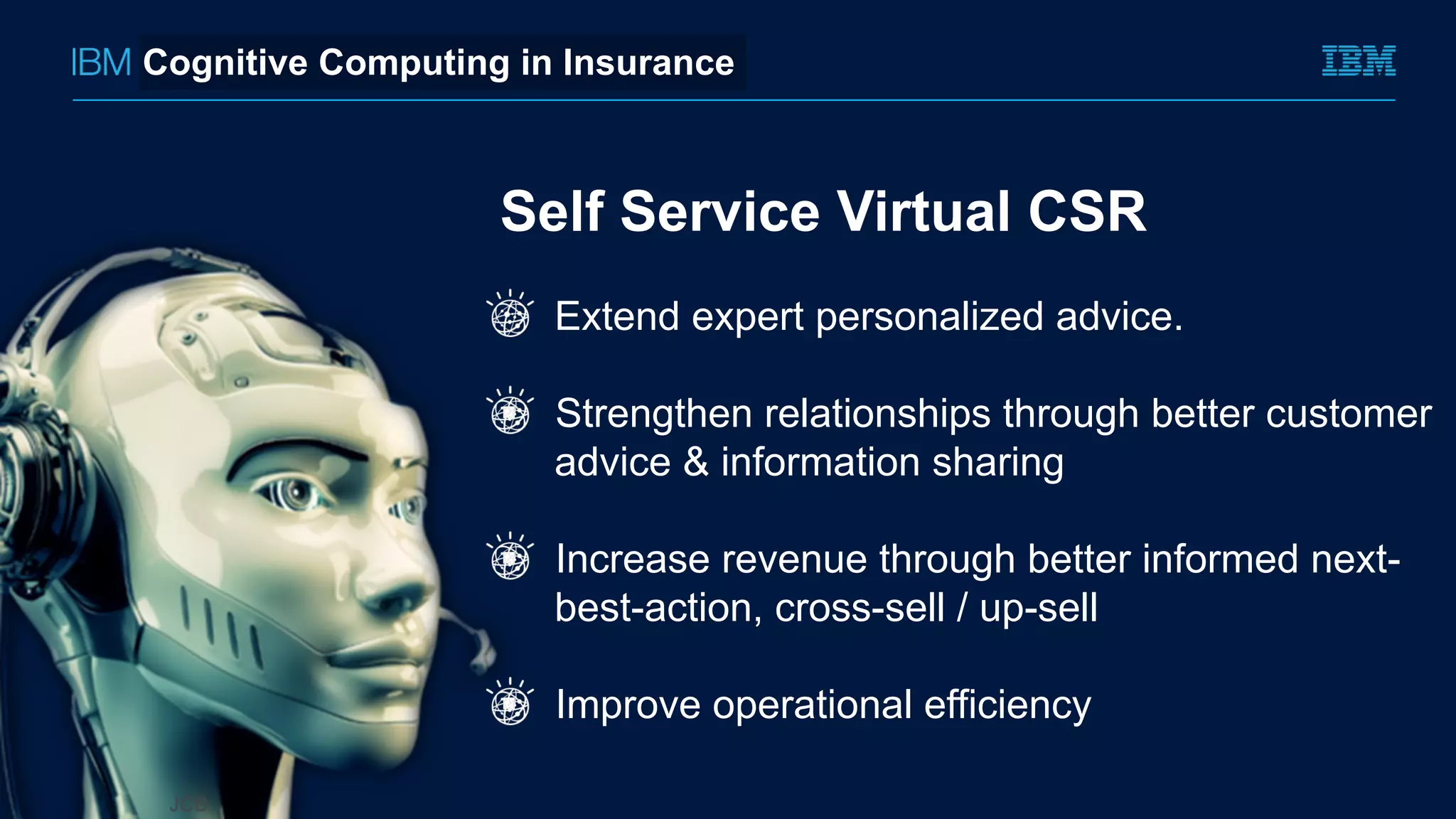 Self Service Virtual CSR
Extend expert personalized advice.
!  Strengthen relationships through better customer
advice & information sharing
!  Increase revenue through better informed next-
best-action, cross-sell / up-sell
!  Improve operational efficiency
Cognitive Computing in Insurance
 