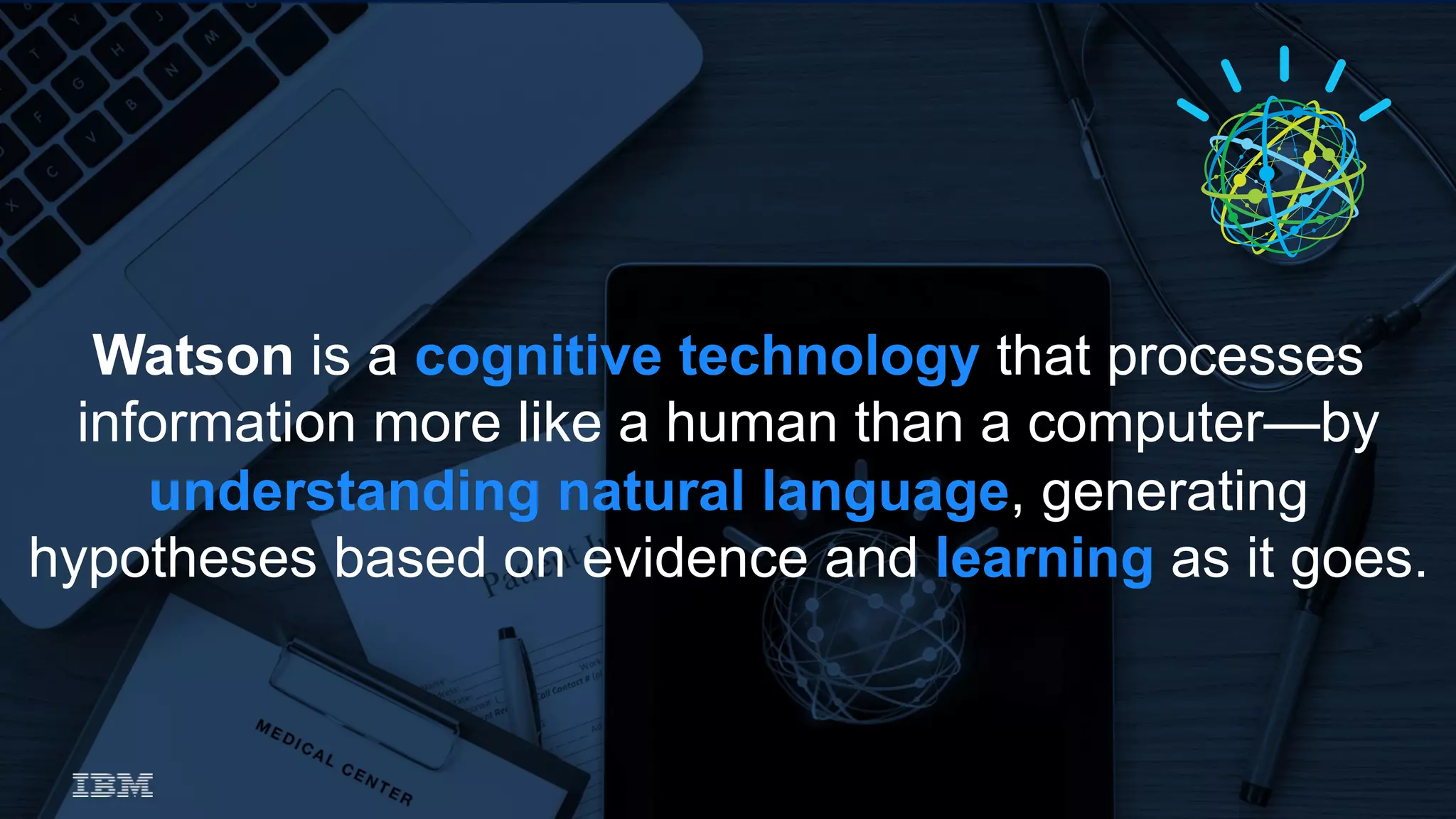 Watson is a cognitive technology that processes
information more like a human than a computer—by
understanding natural language, generating
hypotheses based on evidence and learning as it goes.
 
