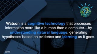 Watson is a cognitive technology that processes
information more like a human than a computer—by
understanding natural language, generating
hypotheses based on evidence and learning as it goes.
 