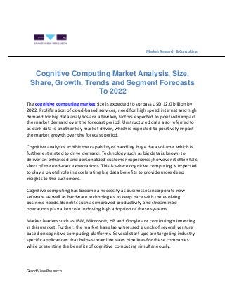 Grand View Research
Market Research & Consulting
Cognitive Computing Market Analysis, Size,
Share, Growth, Trends and Segment Forecasts
To 2022
The cognitive computing market size is expected to surpass USD 12.0 billion by
2022. Proliferation of cloud-based services, need for high speed internet and high
demand for big data analytics are a few key factors expected to positively impact
the market demand over the forecast period. Unstructured data also referred to
as dark data is another key market driver, which is expected to positively impact
the market growth over the forecast period.
Cognitive analytics exhibit the capability of handling huge data volume, which is
further estimated to drive demand. Technology such as big data is known to
deliver an enhanced and personalized customer experience; however it often falls
short of the end-user expectations. This is where cognitive computing is expected
to play a pivotal role in accelerating big data benefits to provide more deep
insights to the customers.
Cognitive computing has become a necessity as businesses incorporate new
software as well as hardware technologies to keep pace with the evolving
business needs. Benefits such as improved productivity and streamlined
operations play a key role in driving high adoption of these systems.
Market leaders such as IBM, Microsoft, HP and Google are continuingly investing
in this market. Further, the market has also witnessed launch of several venture
based on cognitive computing platforms. Several start-ups are targeting industry
specific applications that helps streamline sales pipelines for these companies
while presenting the benefits of cognitive computing simultaneously.
 