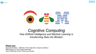 @pieroleo
Cognitive  Computing
How  Artificial  Intelligence  and  Machine  Learning  is  
transforming  Data  into  Wisdom
Pietro  Leo
Executive  Architect    -­ IBM  Italy  CTO  for  Big  Data    Analytics  &  Watson
IBM  Academy  of  Technology  Leadership
Head  of  IBM  Italy  Center  of  Advanced  Studies
 