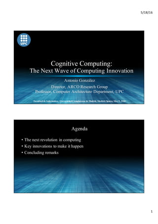 5/18/16
1
Cognitive Computing:
The Next Wave of Computing Innovation
Antonio González
Director, ARCO Research Group
Professor, Computer Architecture Department, UPC
Facultad de Informática - UniversidadComplutense de Madrid, Madrid (Spain), May 9, 2016
2
Agenda
• The next revolution in computing
• Key innovations to make it happen
• Concluding remarks
 