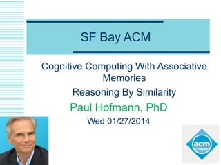 SF Bay ACM
Cognitive Computing With Associative
Memories
Reasoning By Similarity
Paul Hofmann, PhD
CTO Saffron Technology-now Intel
Wed 01/27/2014
 